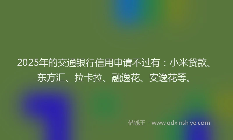 2025年的交通银行信用申请不过有：小米贷款、东方汇、拉卡拉、融逸花、安逸花等。