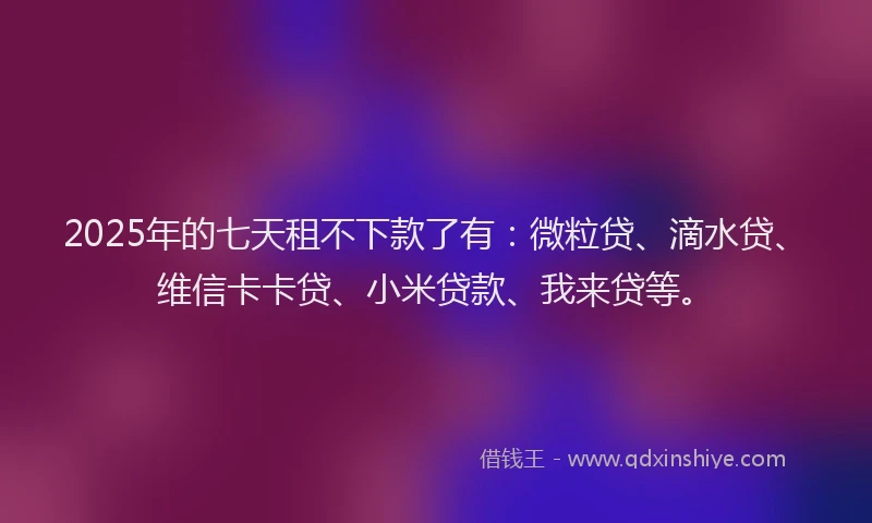 2025年的七天租不下款了有：微粒贷、滴水贷、维信卡卡贷、小米贷款、我来贷等。