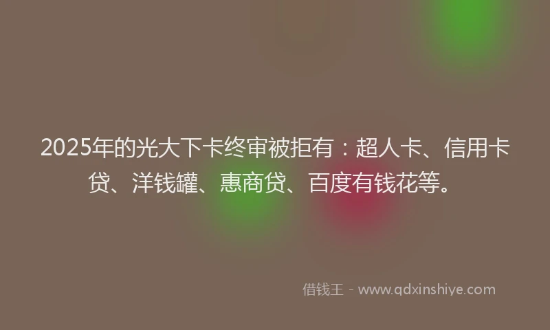 2025年的光大下卡终审被拒有：超人卡、信用卡贷、洋钱罐、惠商贷、百度有钱花等。