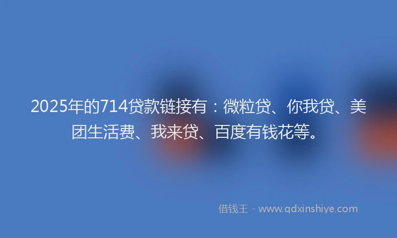 2025年的714贷款链接有：微粒贷、你我贷、美团生活费、我来贷、百度有钱花等。