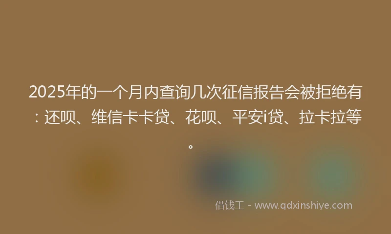 2025年的一个月内查询几次征信报告会被拒绝有：还呗、维信卡卡贷、花呗、平安i贷、拉卡拉等。