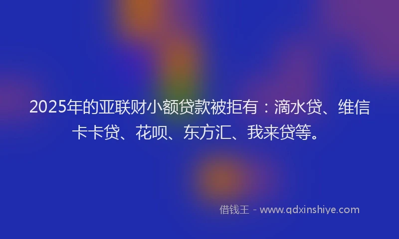 2025年的亚联财小额贷款被拒有：滴水贷、维信卡卡贷、花呗、东方汇、我来贷等。