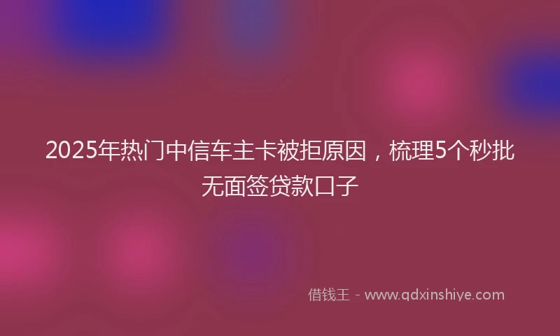 2025年热门中信车主卡被拒原因，梳理5个秒批无面签贷款口子