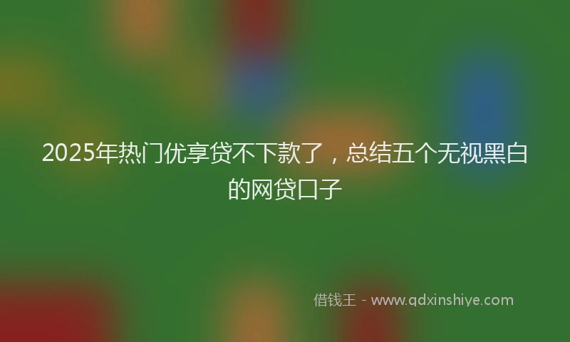 2025年热门优享贷不下款了，总结五个无视黑白的网贷口子