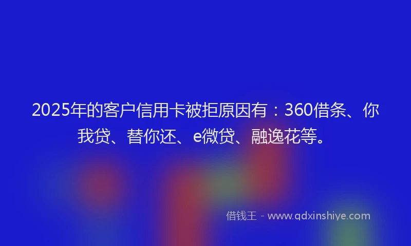 2025年的客户信用卡被拒原因有:360借条、你我贷、替你还、e微贷、融逸花等。