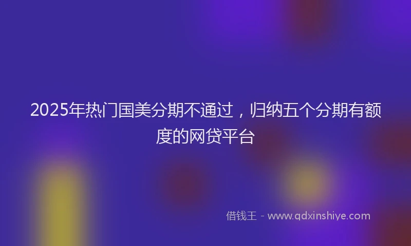 2025年热门国美分期不通过，归纳五个分期有额度的网贷平台