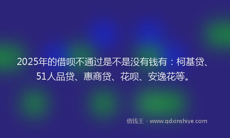 2025年的借呗不通过是不是没有钱有：柯基贷、51人品贷、惠商贷、花呗、安逸花等。