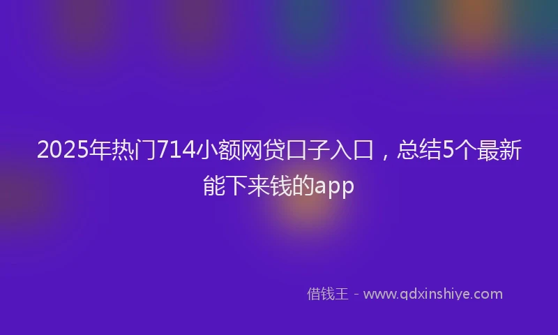 2025年热门714小额网贷口子入口，总结5个最新能下来钱的app