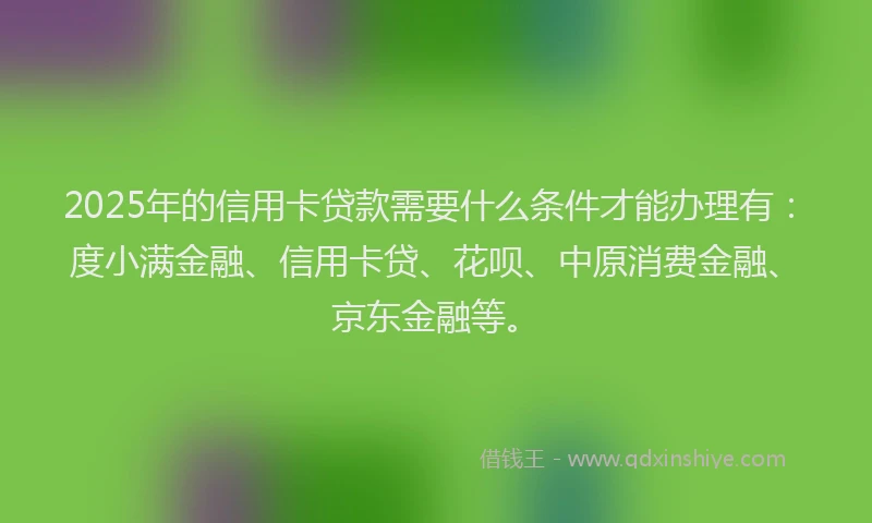 2025年的信用卡贷款需要什么条件才能办理有：度小满金融、信用卡贷、花呗、中原消费金融、京东金融等。