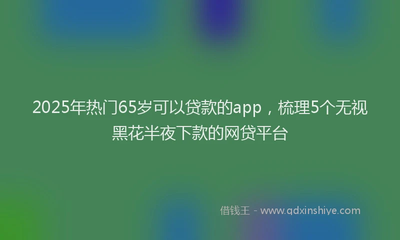 2025年热门65岁可以贷款的app，梳理5个无视黑花半夜下款的网贷平台