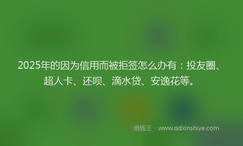 2025年的因为信用而被拒签怎么办有：投友圈、超人卡、还呗、滴水贷、安逸花等。