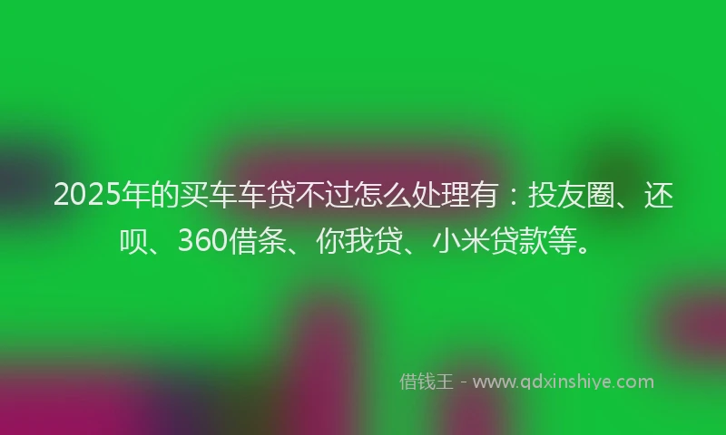 2025年的买车车贷不过怎么处理有：投友圈、还呗、360借条、你我贷、小米贷款等。