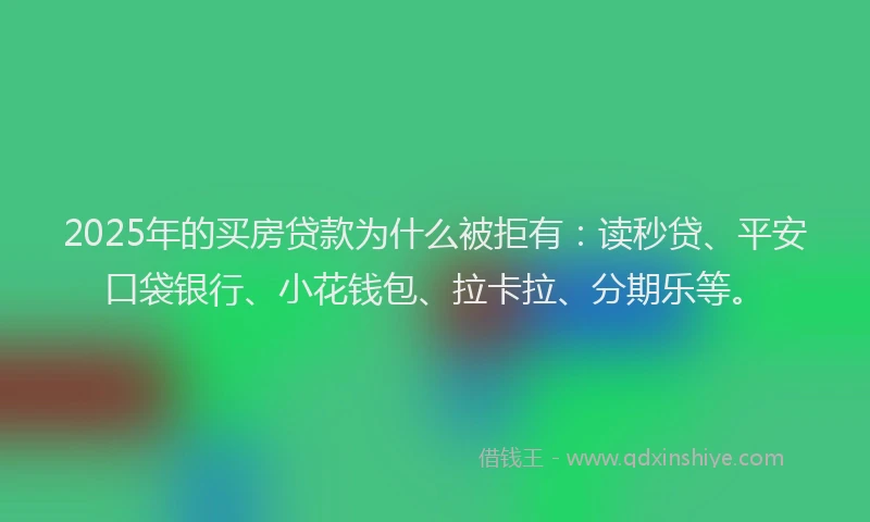 2025年的买房贷款为什么被拒有：读秒贷、平安口袋银行、小花钱包、拉卡拉、分期乐等。