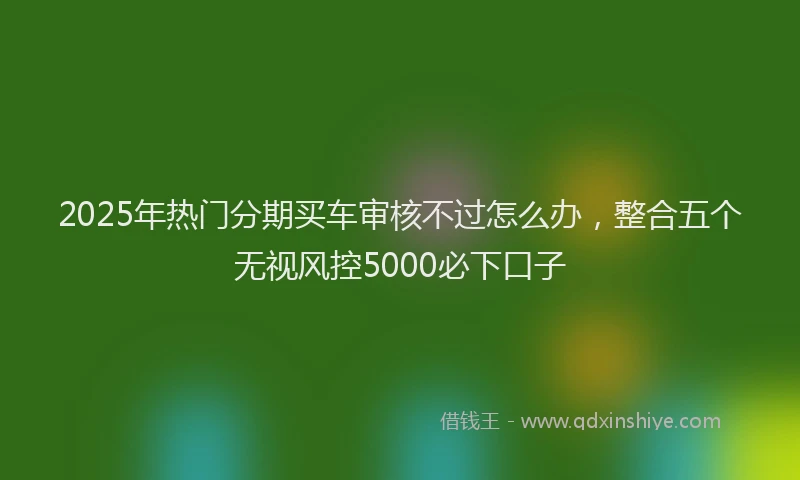 2025年热门分期买车审核不过怎么办，整合五个无视风控5000必下口子