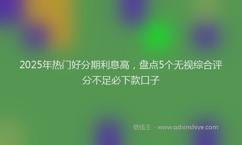 2025年热门好分期利息高，盘点5个无视综合评分不足必下款口子