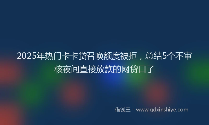 2025年热门卡卡贷召唤额度被拒，总结5个不审核夜间直接放款的网贷口子
