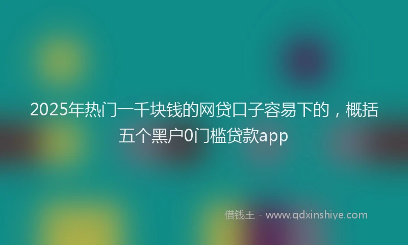 2025年热门一千块钱的网贷口子容易下的，概括五个黑户0门槛贷款app