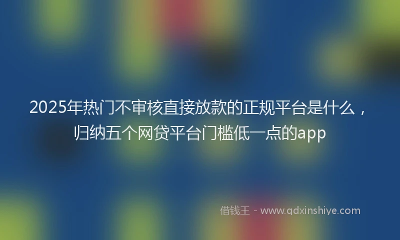 2025年热门不审核直接放款的正规平台是什么，归纳五个网贷平台门槛低一点的app