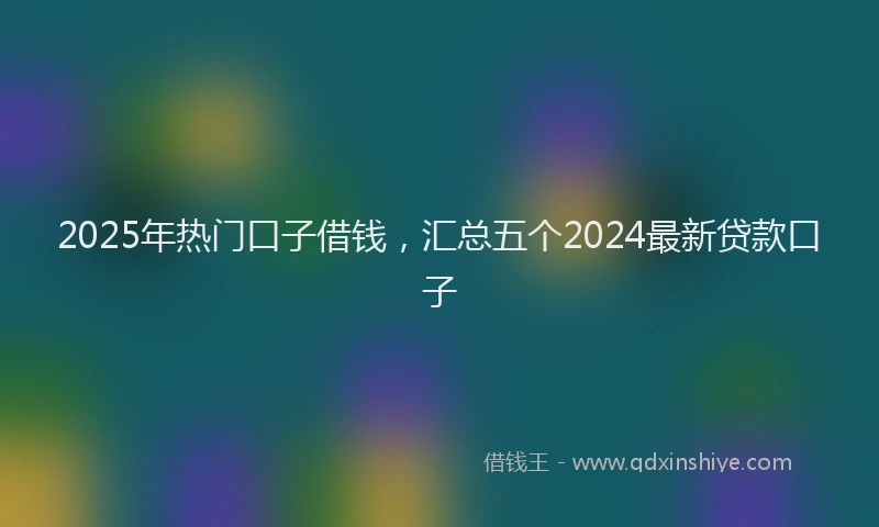2025年热门口子借钱，汇总五个2024最新贷款口子