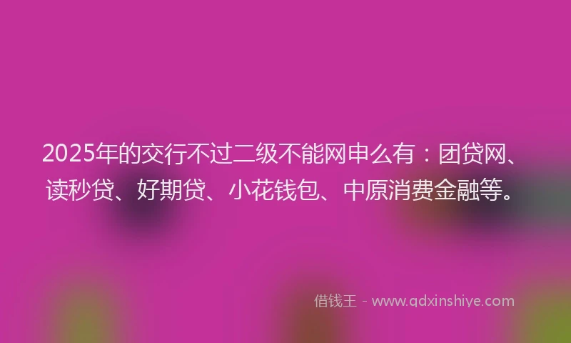 2025年的交行不过二级不能网申么有：团贷网、读秒贷、好期贷、小花钱包、中原消费金融等。
