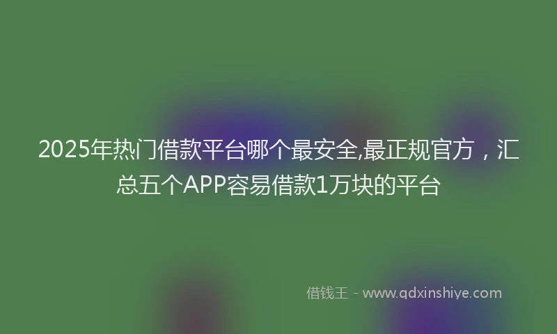 2025年热门借款平台哪个最安全,最正规官方，汇总五个APP容易借款1万块的平台