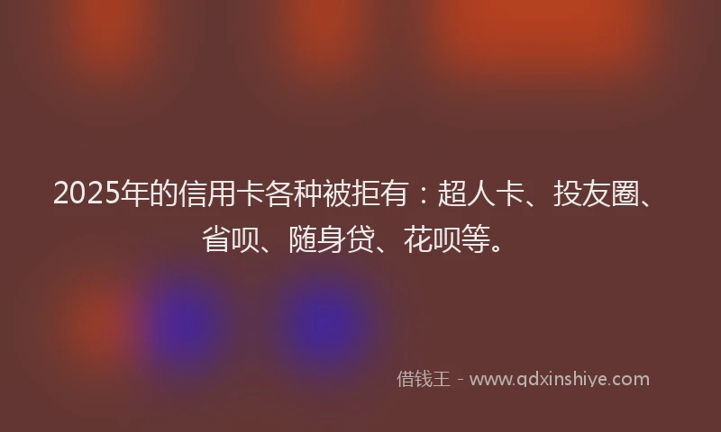 2025年的信用卡各种被拒有：超人卡、投友圈、省呗、随身贷、花呗等。