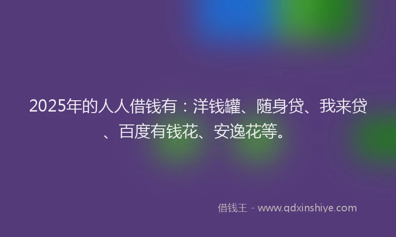 2025年的人人借钱有：洋钱罐、随身贷、我来贷、百度有钱花、安逸花等。