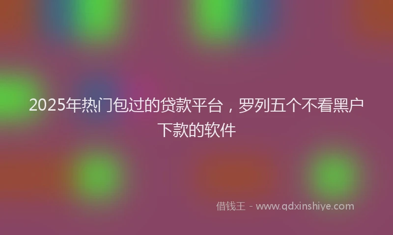 2025年热门包过的贷款平台，罗列五个不看黑户下款的软件