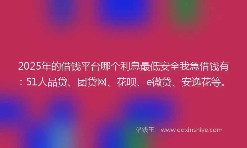2025年的借钱平台哪个利息最低安全我急借钱有：51人品贷、团贷网、花呗、e微贷、安逸花等。