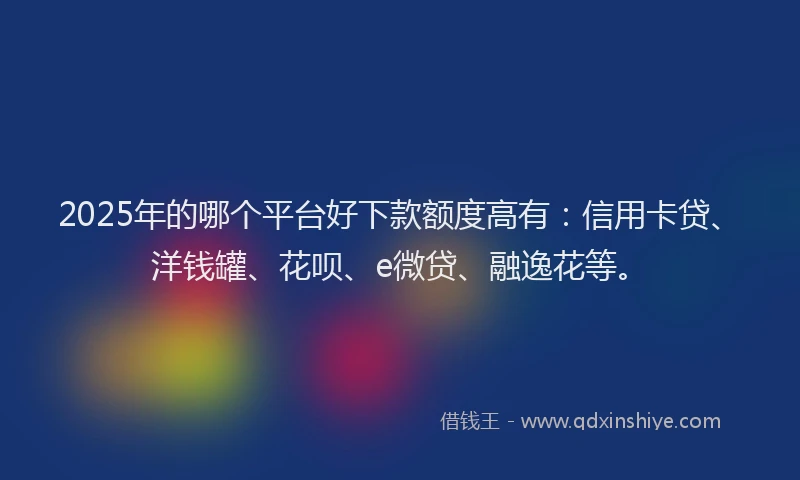 2025年的哪个平台好下款额度高有：信用卡贷、洋钱罐、花呗、e微贷、融逸花等。