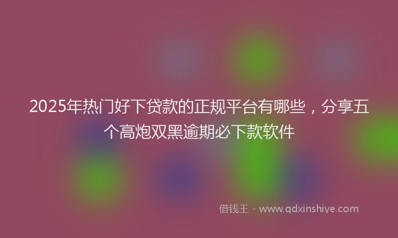 2025年热门好下贷款的正规平台有哪些，分享五个高炮双黑逾期必下款软件