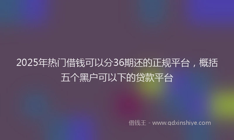2025年热门借钱可以分36期还的正规平台，概括五个黑户可以下的贷款平台