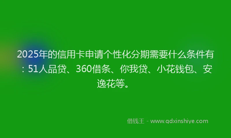 2025年的信用卡申请个性化分期需要什么条件有：51人品贷、360借条、你我贷、小花钱包、安逸花等。