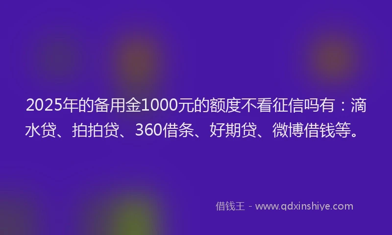 2025年的备用金1000元的额度不看征信吗有：滴水贷、拍拍贷、360借条、好期贷、微博借钱等。