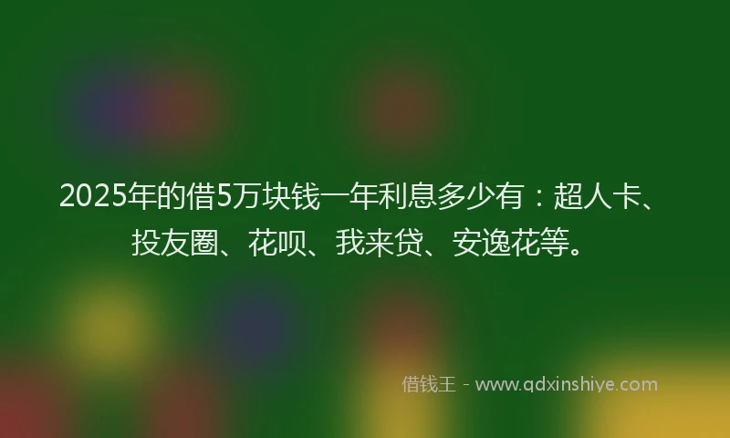 2025年的借5万块钱一年利息多少有：超人卡、投友圈、花呗、我来贷、安逸花等。