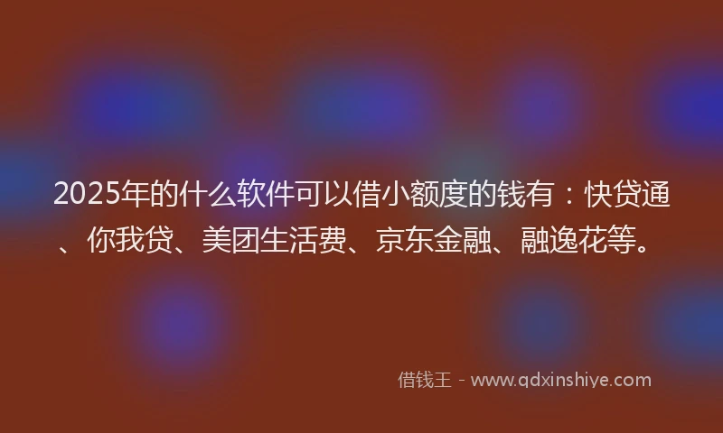 2025年的什么软件可以借小额度的钱有：快贷通、你我贷、美团生活费、京东金融、融逸花等。