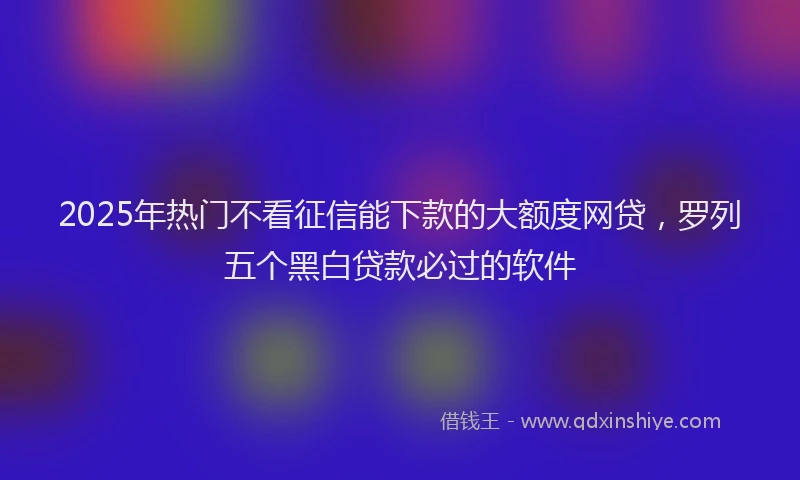 2025年热门不看征信能下款的大额度网贷，罗列五个黑白贷款必过的软件