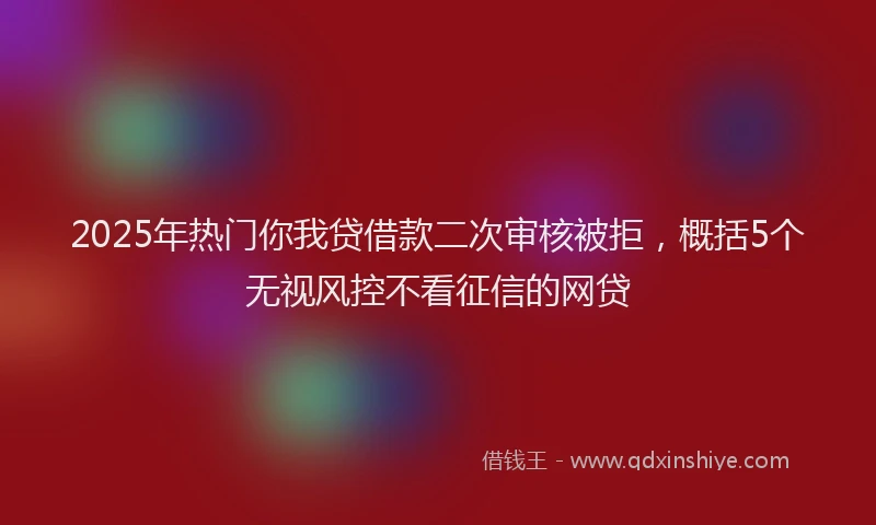 2025年热门你我贷借款二次审核被拒，概括5个无视风控不看征信的网贷