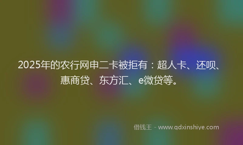 2025年的农行网申二卡被拒有：超人卡、还呗、惠商贷、东方汇、e微贷等。