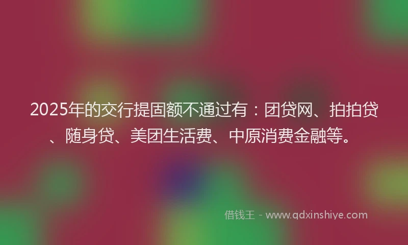 2025年的交行提固额不通过有：团贷网、拍拍贷、随身贷、美团生活费、中原消费金融等。
