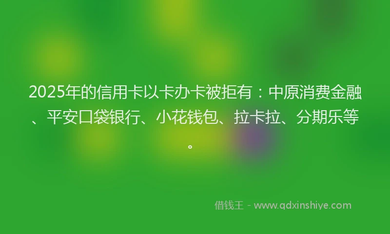 2025年的信用卡以卡办卡被拒有：中原消费金融、平安口袋银行、小花钱包、拉卡拉、分期乐等。
