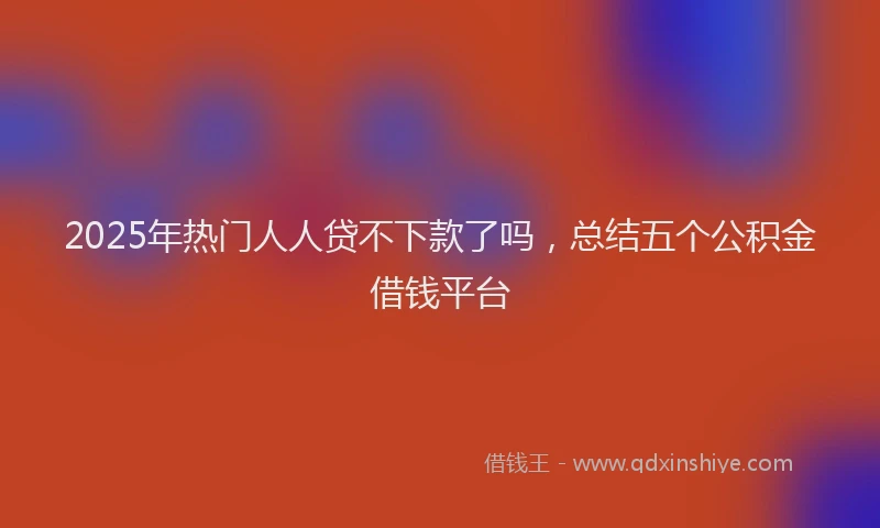 2025年热门人人贷不下款了吗，总结五个公积金借钱平台