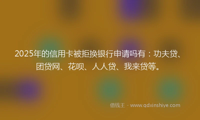 2025年的信用卡被拒换银行申请吗有：功夫贷、团贷网、花呗、人人贷、我来贷等。