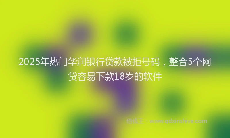 2025年热门华润银行贷款被拒号码，整合5个网贷容易下款18岁的软件