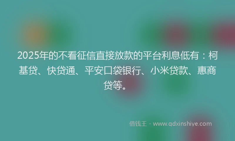2025年的不看征信直接放款的平台利息低有：柯基贷、快贷通、平安口袋银行、小米贷款、惠商贷等。