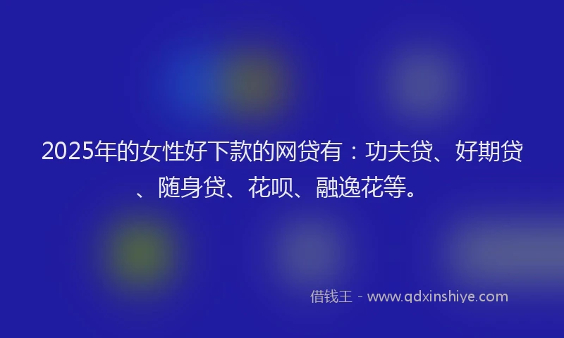 2025年的女性好下款的网贷有：功夫贷、好期贷、随身贷、花呗、融逸花等。
