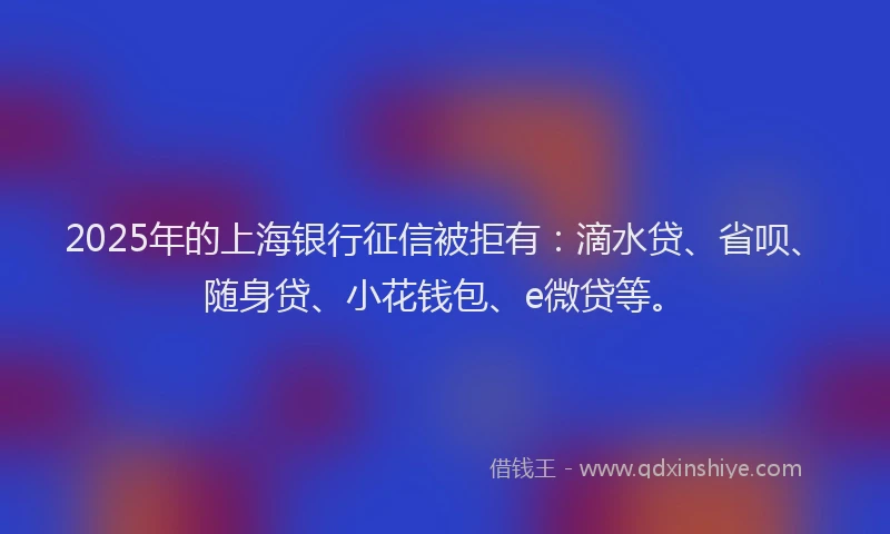 2025年的上海银行征信被拒有：滴水贷、省呗、随身贷、小花钱包、e微贷等。