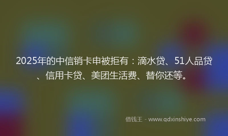 2025年的中信销卡申被拒有：滴水贷、51人品贷、信用卡贷、美团生活费、替你还等。