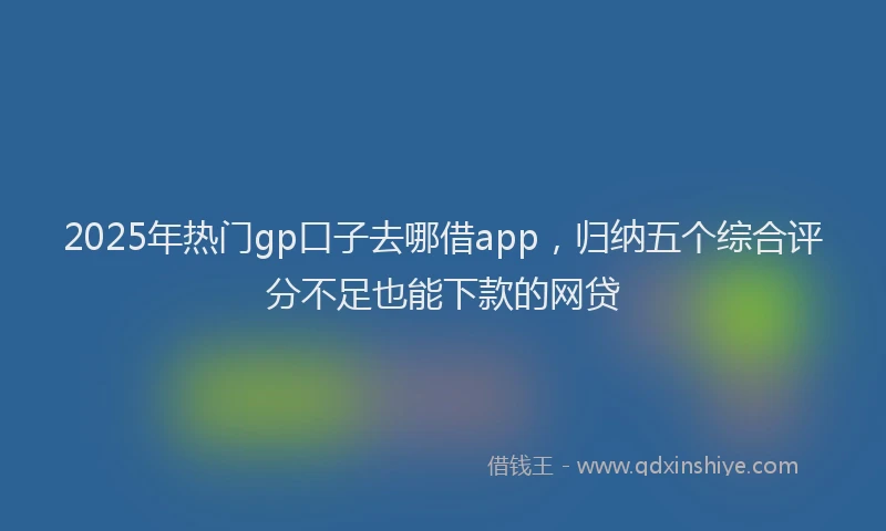 2025年热门gp口子去哪借app，归纳五个综合评分不足也能下款的网贷