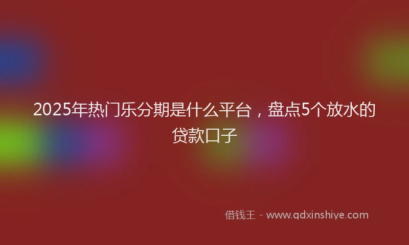 2025年热门乐分期是什么平台，盘点5个放水的贷款口子